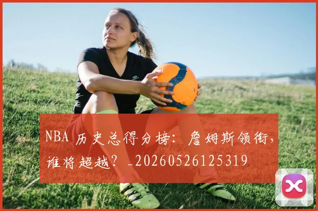 NBA 历史总得分榜:詹姆斯领衔,谁将超越?_20260526125319