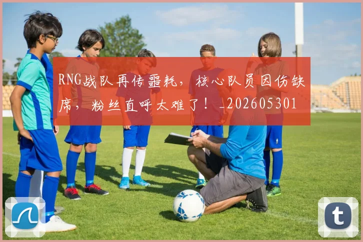 RNG战队再传噩耗,核心队员因伤缺席,粉丝直呼太难了!_20260530143724_20260702170739