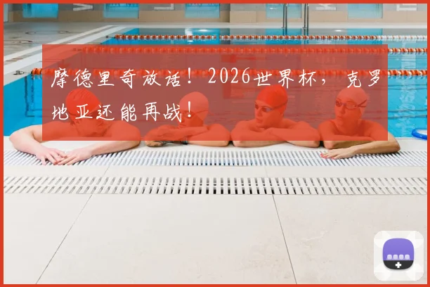 摩德里奇放话！2026世界杯，克罗地亚还能再战！
