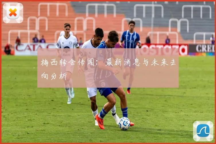 梅西转会传闻：最新消息与未来去向分析