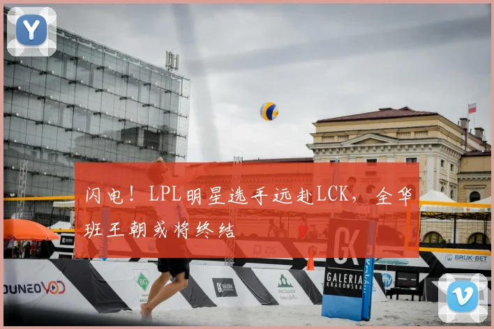 闪电!LPL明星选手远赴LCK,全华班王朝或将终结