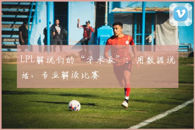 LPL解说们的“学术派”:用数据说话,专业解读比赛