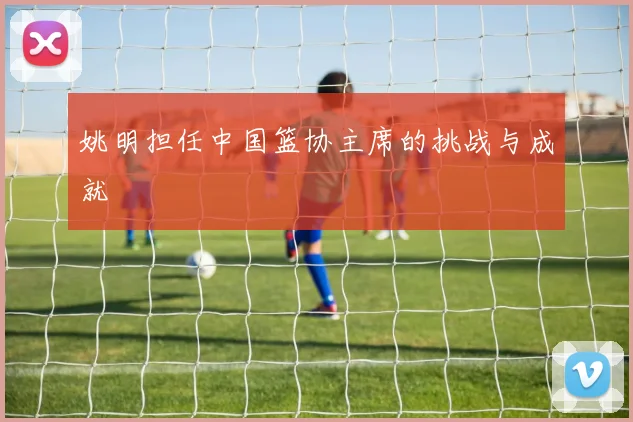 姚明担任中国篮协主席的挑战与成就