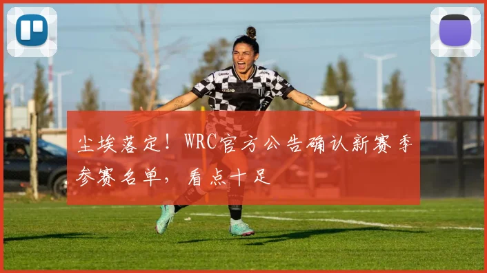 尘埃落定!WRC官方公告确认新赛季参赛名单,看点十足
