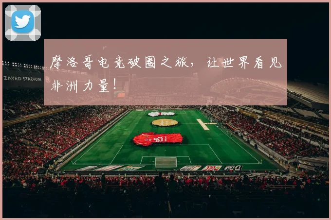 摩洛哥电竞破圈之旅，让世界看见非洲力量！