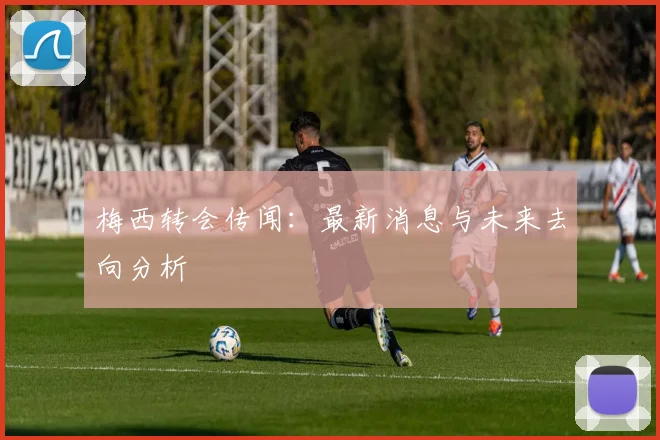 梅西转会传闻:最新消息与未来去向分析