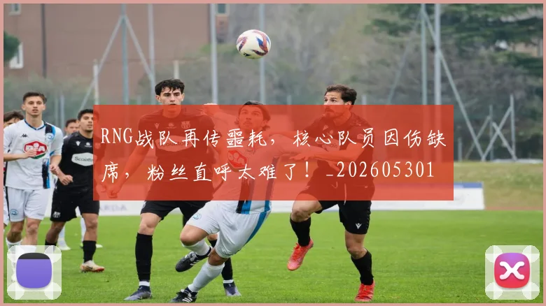 RNG战队再传噩耗，核心队员因伤缺席，粉丝直呼太难了！_20260530143724_20260702170739