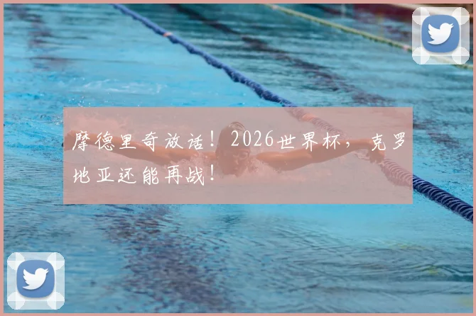 摩德里奇放话！2026世界杯，克罗地亚还能再战！