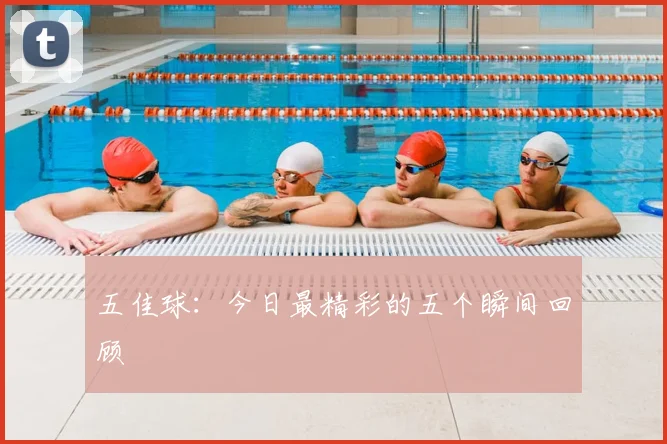五佳球:今日最精彩的五个瞬间回顾