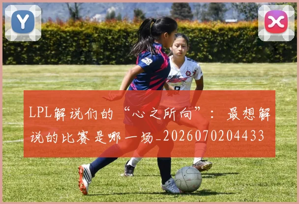 LPL解说们的“心之所向”:最想解说的比赛是哪一场_20260702044335