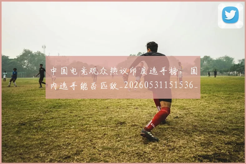 中国电竞观众热议印度选手榜，国内选手能否匹敌_20260531151536_20260703205736